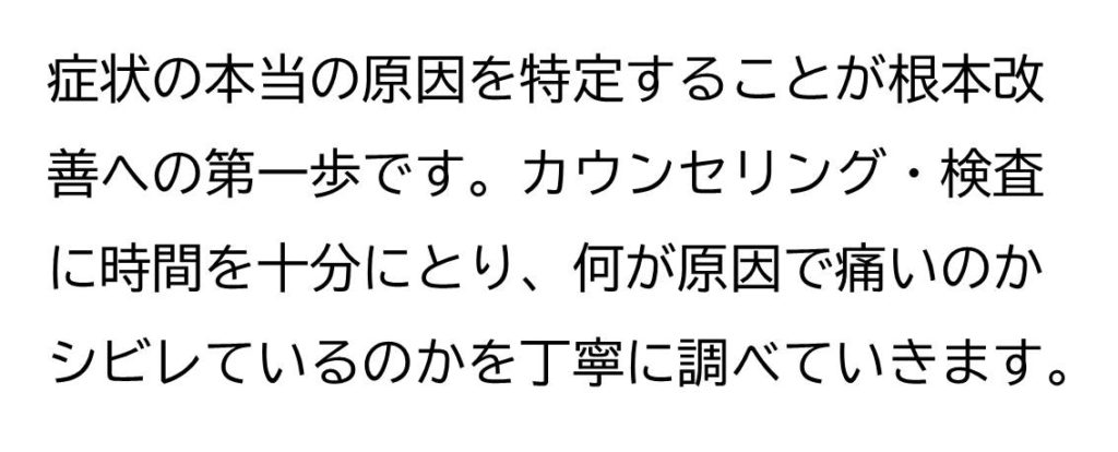 症状の本当の原因を特定することが根本改善への第一歩です。カウンセリング・検査に時間を十分にとり、何が原因で痛いのかシビレているのかを丁寧に調べていきます。
