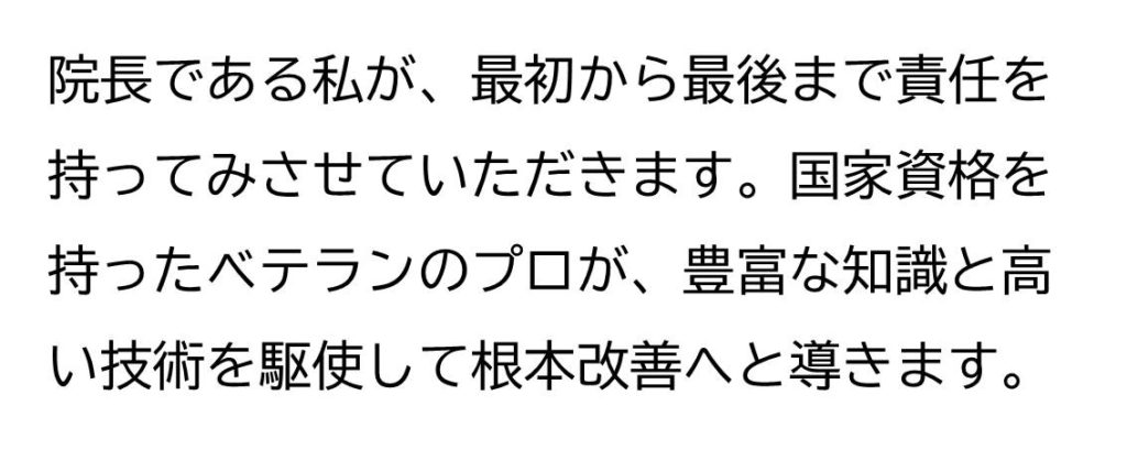 院長である私が、最初から最後まで責任を持ってみさせていただきます。国家資格を持ったベテランのプロが、豊富な知識と高い技術を駆使して根本改善へと導きます。
