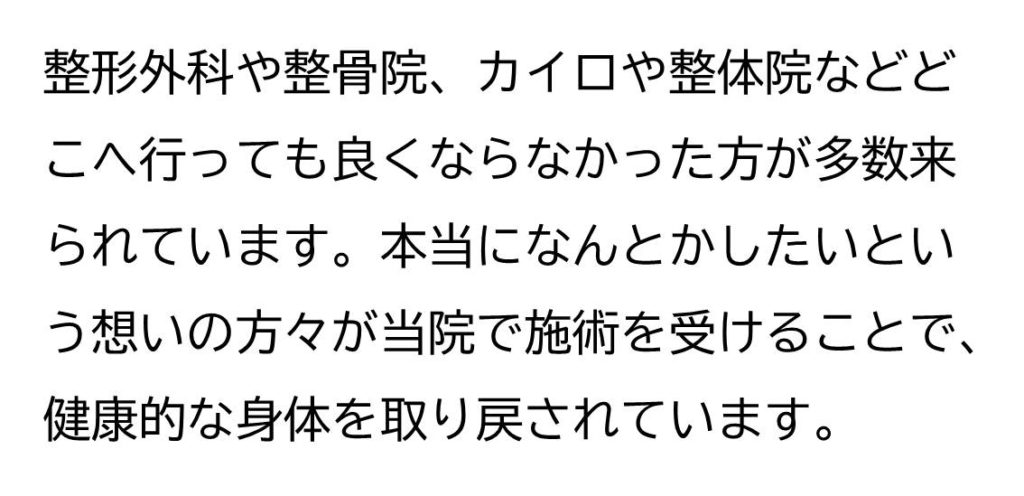 整形外科や整骨院、カイロや整体院などどこへ行っても良くならなかった方々が多数来られています。本当になんとかしたいという想いの方々が当院で施術を受けることで、健康的な身体を取り戻されています。