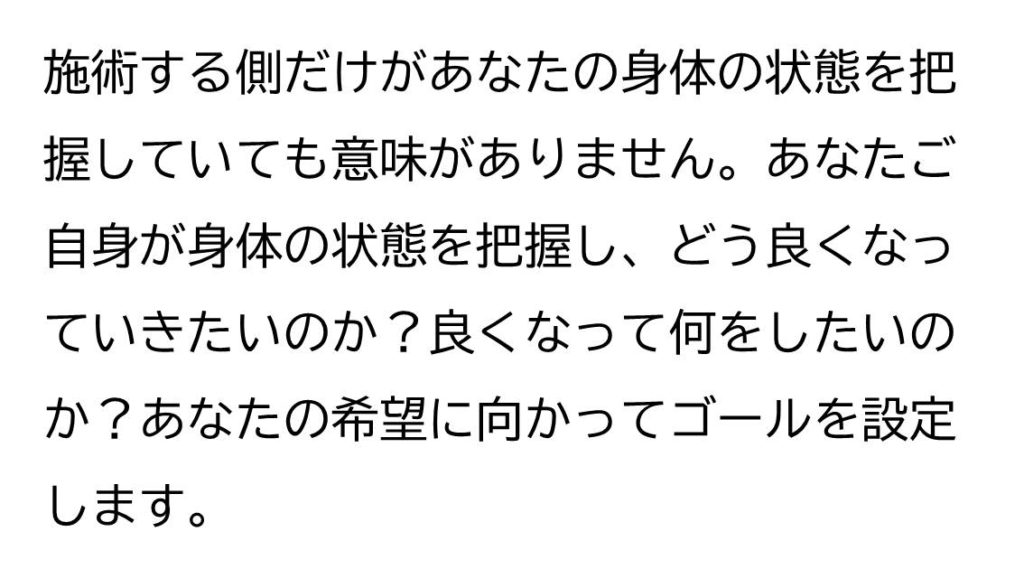 施術する側だけがあなたの身体の状態を把握していても意味がありません。あなたご自身が身体の状態を把握し、どう良くなっていきたいか？良くなって何をしたいか？あなたの希望に向かってゴールを設定します。