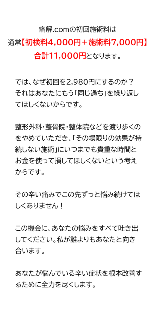 痛解.comの初回施術料は通常【初検料4,000円＋施術料7,000円】合計11,000円となります。では、なぜ初回を2,980円にするのか？ それはあなたにもう「同じ過ち」を繰り返してほしくないからです。 整形外科・整骨院・整体院などを渡り歩くのをやめていただき、「その場限りで効果が持続しない施術」にいつまでも貴重な時間とお金を使って損してほしくないという考えからです。 その辛い痛みでこの先ずっと悩み続けてほしくありません！ この機会に、あなたの悩みをすべて吐き出してください。私が誰よりもあなたと向き合います。 あなたが悩んでいる辛い症状を根本改善するために全力を尽くします。東大阪市中新開　近鉄けいはんな線吉田駅から徒歩3分　駅近の整体院